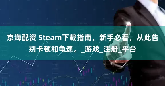 京海配资 Steam下载指南，新手必看，从此告别卡顿和龟速。_游戏_注册_平台
