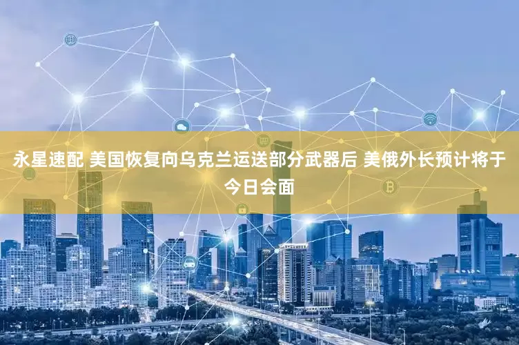 永星速配 美国恢复向乌克兰运送部分武器后 美俄外长预计将于今日会面