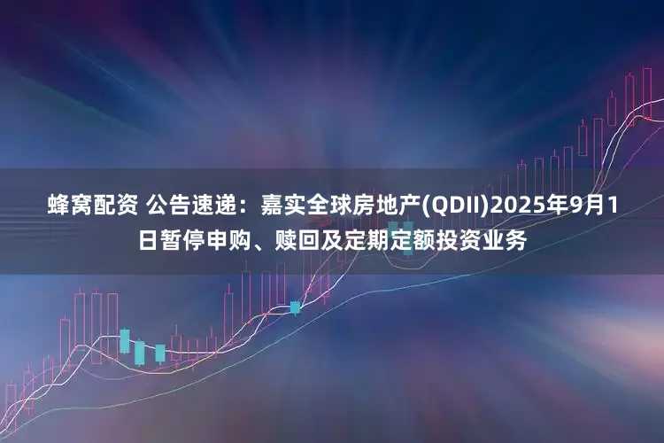 蜂窝配资 公告速递：嘉实全球房地产(QDII)2025年9月1日暂停申购、赎回及定期定额投资业务