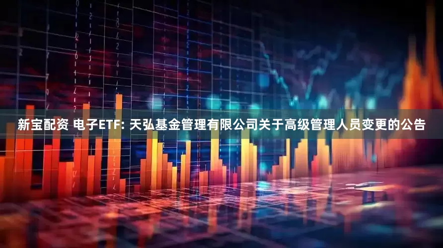 新宝配资 电子ETF: 天弘基金管理有限公司关于高级管理人员变更的公告