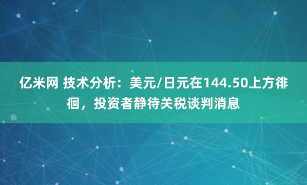 亿米网 技术分析：美元/日元在144.50上方徘徊，投资者静待关税谈判消息