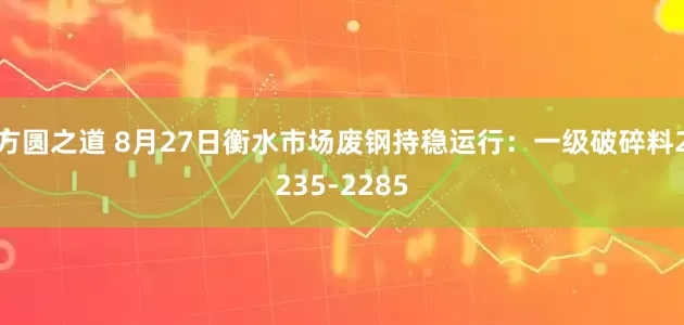 方圆之道 8月27日衡水市场废钢持稳运行：一级破碎料2235-2285