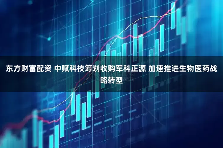 东方财富配资 中赋科技筹划收购军科正源 加速推进生物医药战略转型
