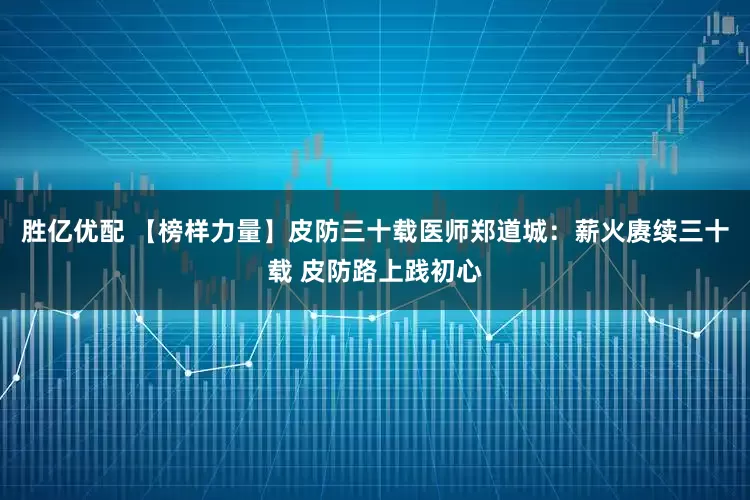 胜亿优配 【榜样力量】皮防三十载医师郑道城：薪火赓续三十载 皮防路上践初心