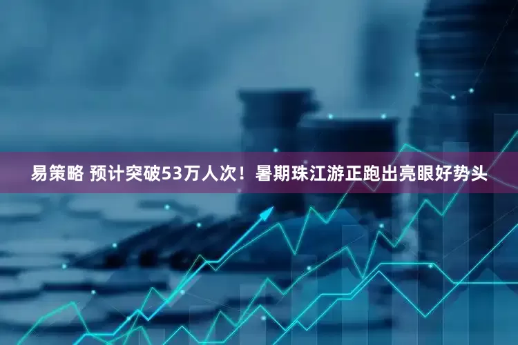 易策略 预计突破53万人次！暑期珠江游正跑出亮眼好势头